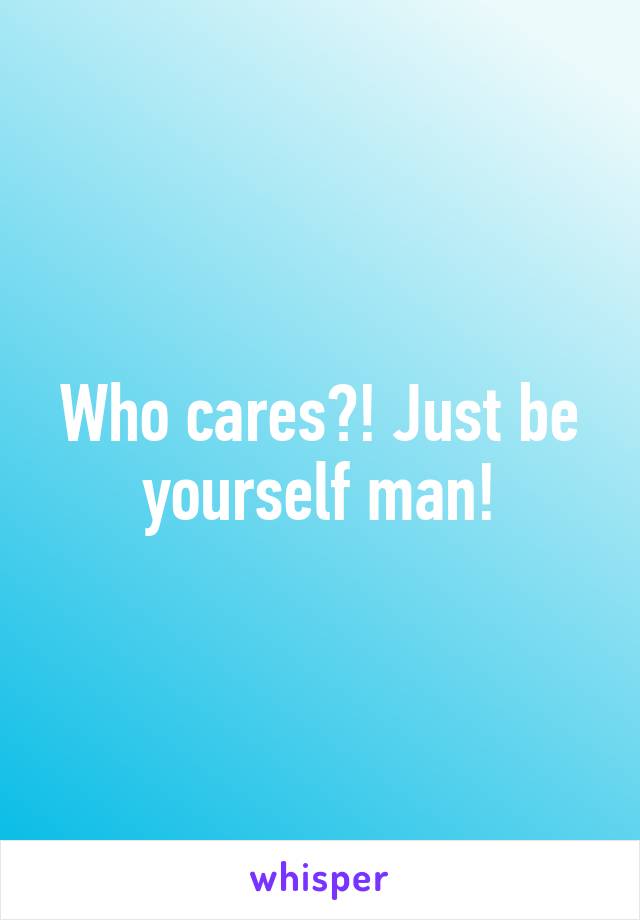 Who cares?! Just be yourself man!