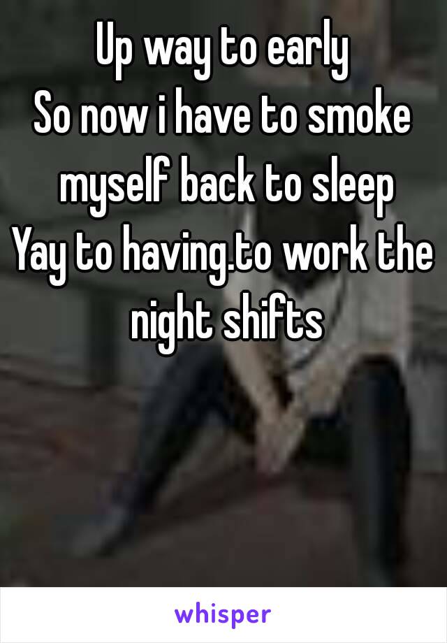 Up way to early
So now i have to smoke myself back to sleep
Yay to having.to work the night shifts