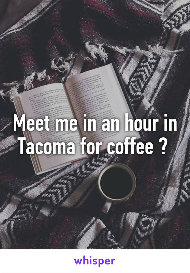 Meet me in an hour in Tacoma for coffee ? 