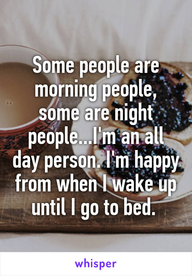 Some people are morning people, some are night people...I'm an all day person. I'm happy from when I wake up until I go to bed. 