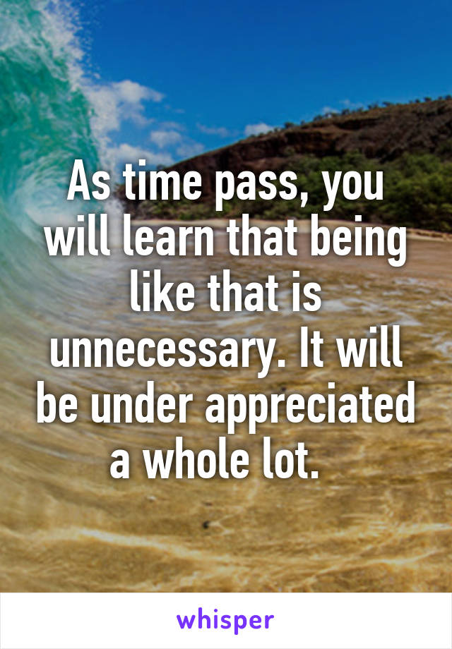 As time pass, you will learn that being like that is unnecessary. It will be under appreciated a whole lot.  