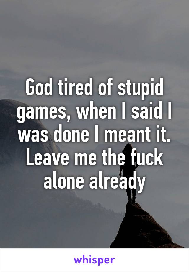 God tired of stupid games, when I said I was done I meant it. Leave me the fuck alone already