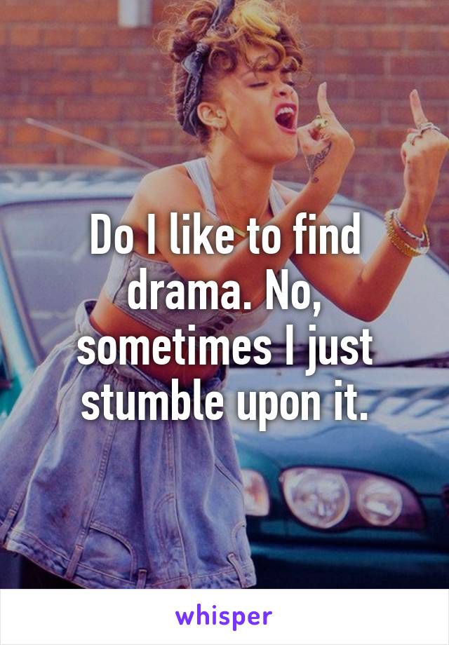 Do I like to find drama. No, sometimes I just stumble upon it.