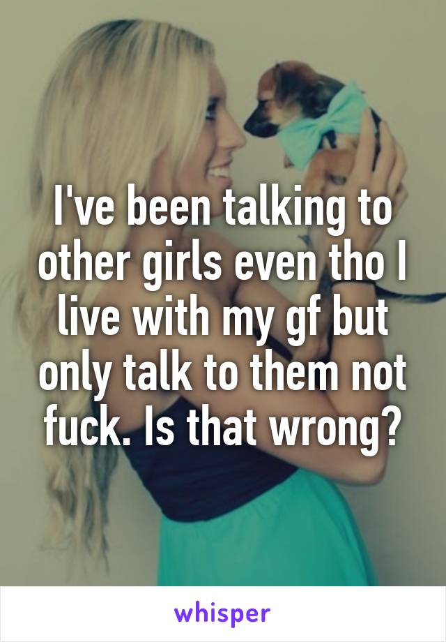 I've been talking to other girls even tho I live with my gf but only talk to them not fuck. Is that wrong?