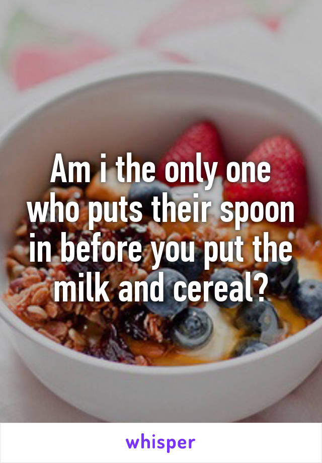 Am i the only one who puts their spoon in before you put the milk and cereal?