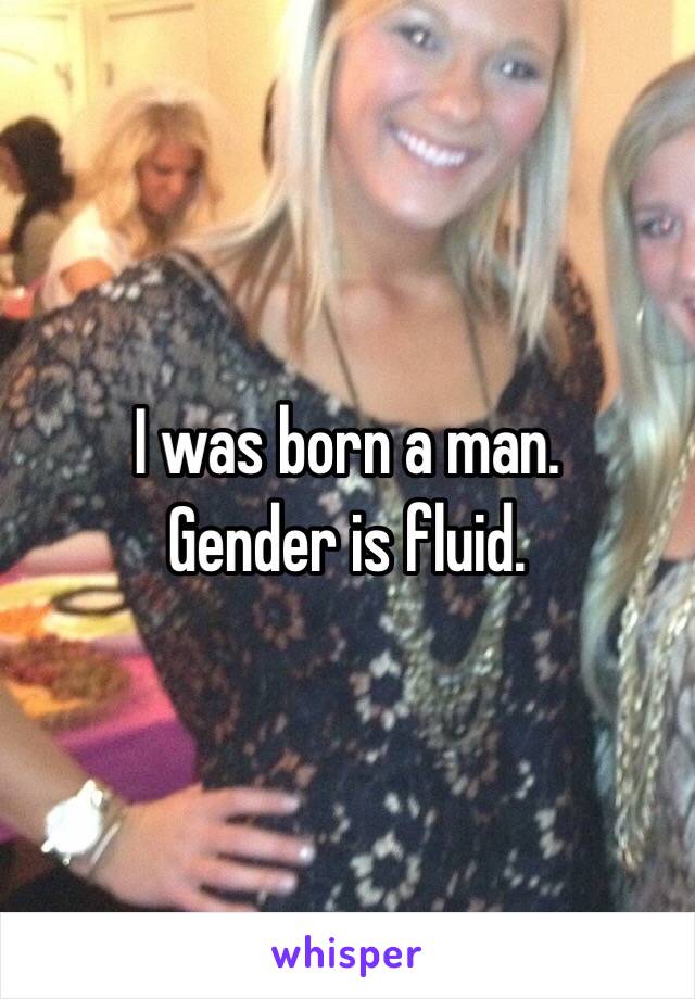 I was born a man.
Gender is fluid.