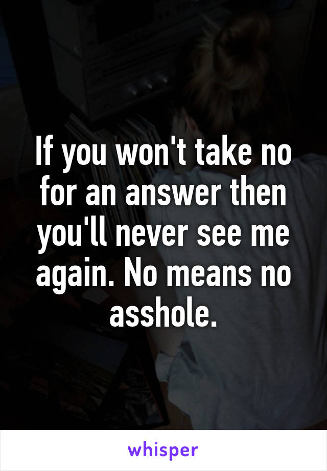 If you won't take no for an answer then you'll never see me again. No means no asshole.