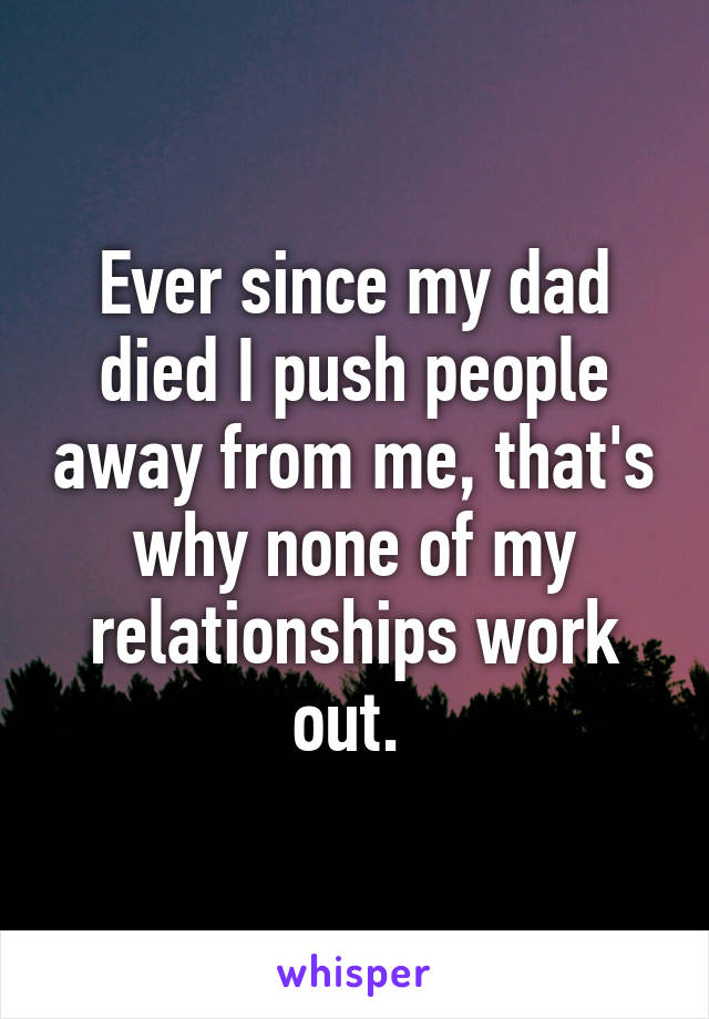 Ever since my dad died I push people away from me, that's why none of my relationships work out. 