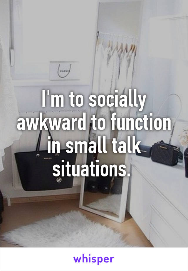 I'm to socially awkward to function in small talk situations. 