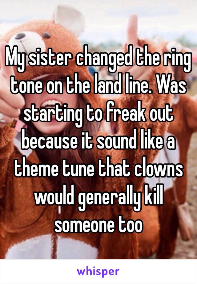 My sister changed the ring tone on the land line. Was starting to freak out because it sound like a theme tune that clowns would generally kill someone too 