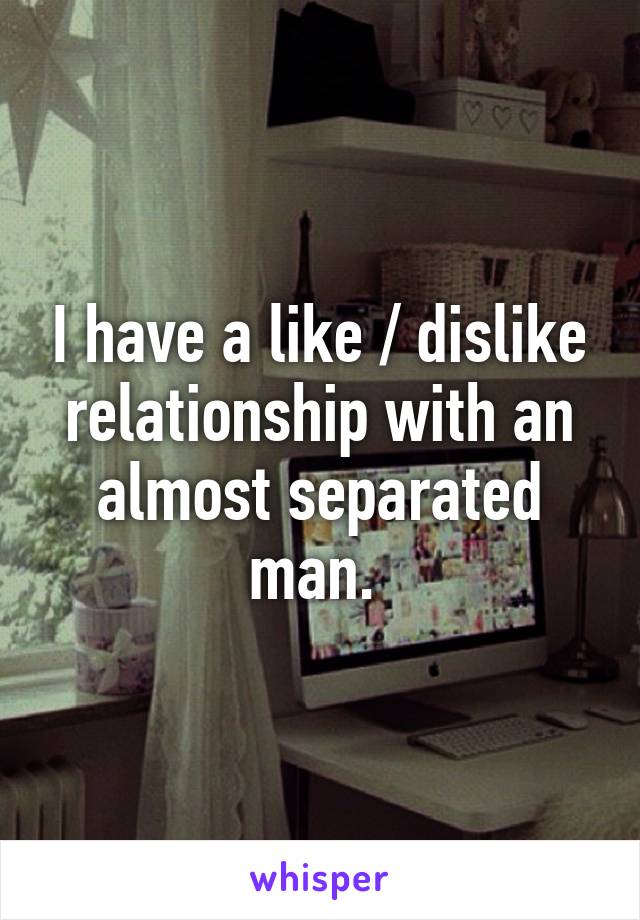 I have a like / dislike relationship with an almost separated man. 