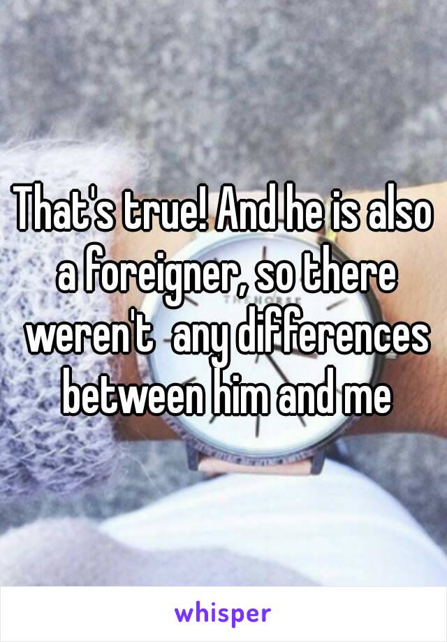 That's true! And he is also a foreigner, so there weren't  any differences between him and me