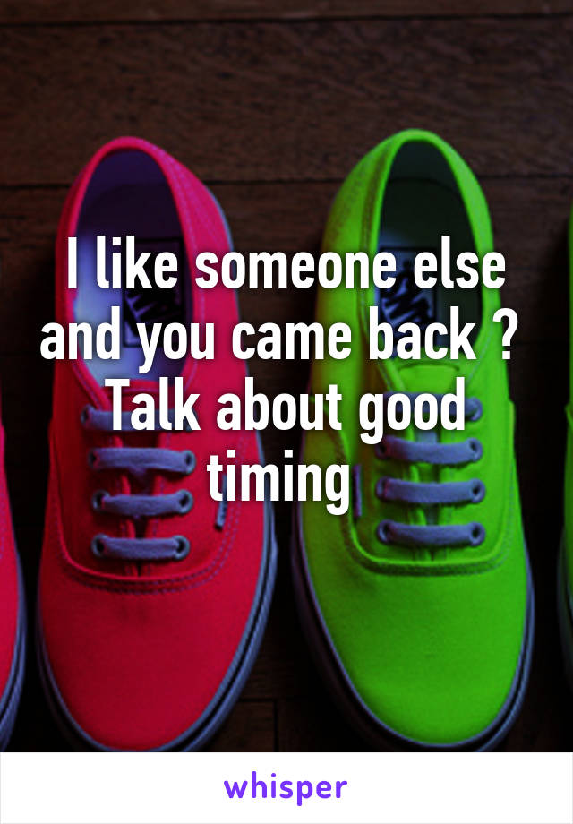 I like someone else and you came back ? 
Talk about good timing 
