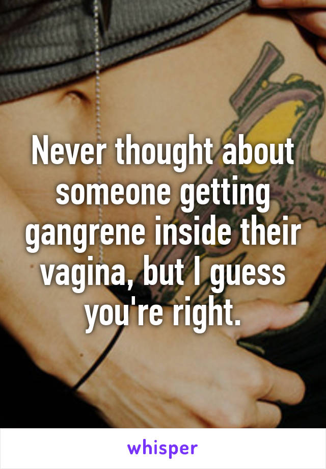 Never thought about someone getting gangrene inside their vagina, but I guess you're right.