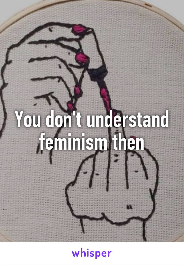 You don't understand feminism then