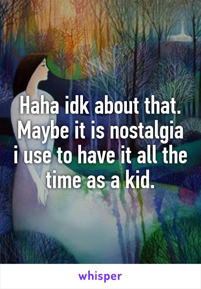 Haha idk about that. Maybe it is nostalgia i use to have it all the time as a kid.