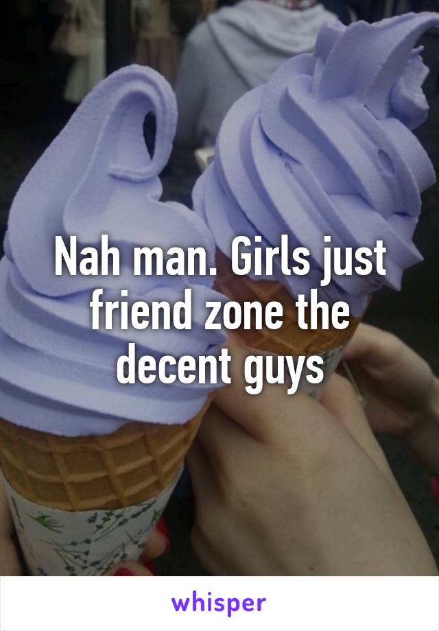 Nah man. Girls just friend zone the decent guys