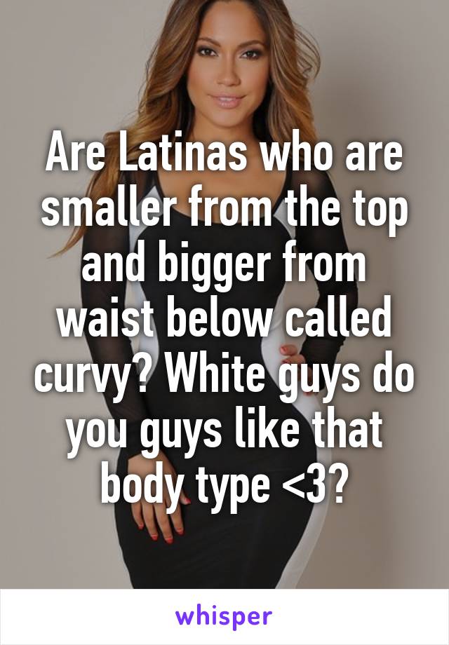 Are Latinas who are smaller from the top and bigger from waist below called curvy? White guys do you guys like that body type <3?