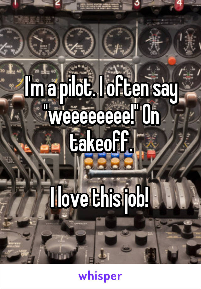 I'm a pilot. I often say "weeeeeeee!" On takeoff.

I love this job! 