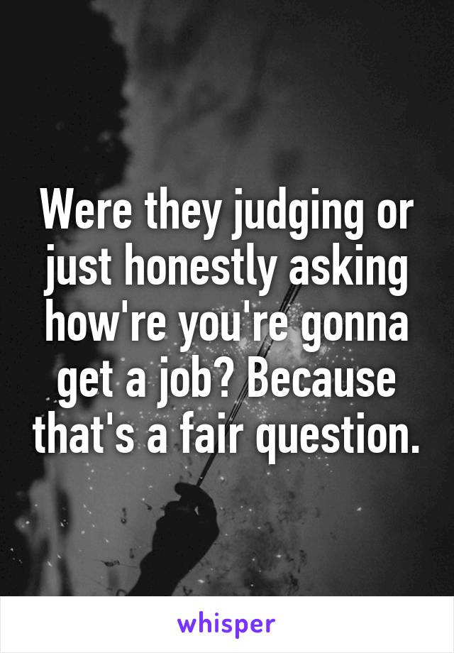 Were they judging or just honestly asking how're you're gonna get a job? Because that's a fair question.