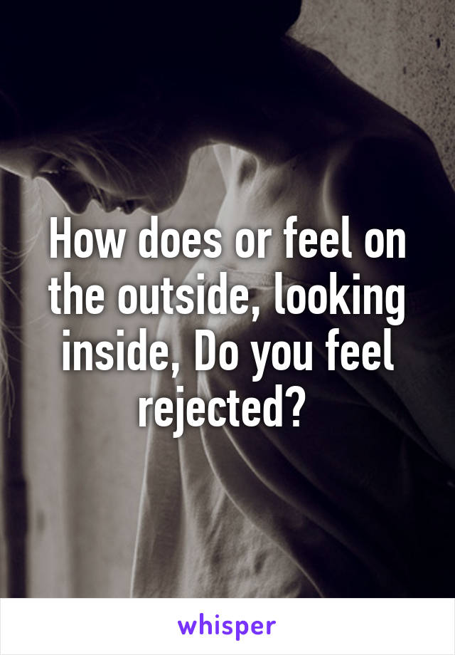 How does or feel on the outside, looking inside, Do you feel rejected? 