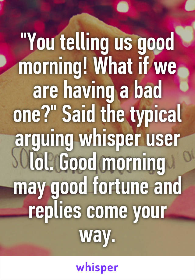 "You telling us good morning! What if we are having a bad one?" Said the typical arguing whisper user lol. Good morning may good fortune and replies come your way.