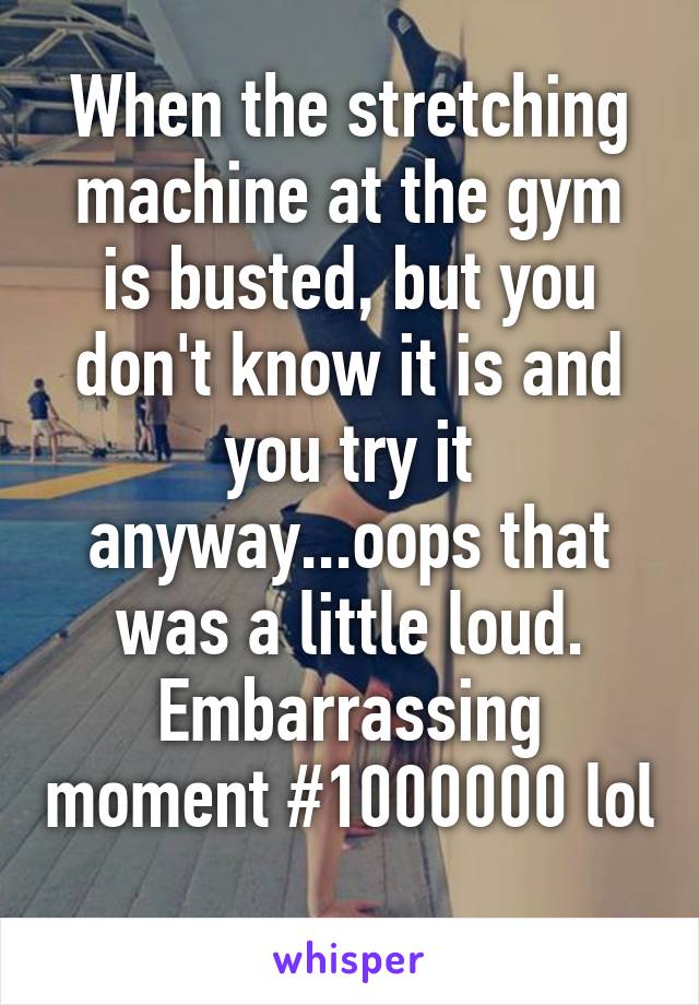 When the stretching machine at the gym is busted, but you don't know it is and you try it anyway...oops that was a little loud. Embarrassing moment #1000000 lol 