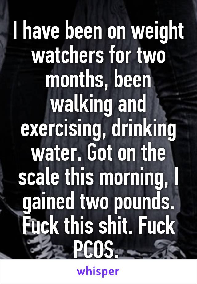 I have been on weight watchers for two months, been walking and exercising, drinking water. Got on the scale this morning, I gained two pounds. Fuck this shit. Fuck PCOS. 