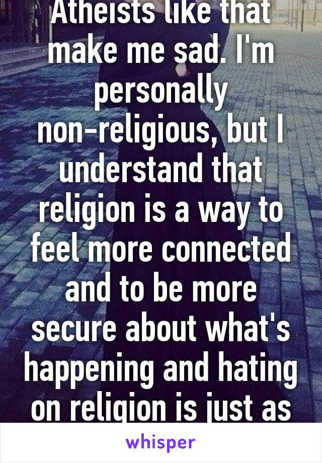 Atheists like that make me sad. I'm personally non-religious, but I understand that religion is a way to feel more connected and to be more secure about what's happening and hating on religion is just as bad as being a bigot