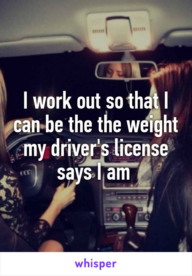 I work out so that I can be the the weight my driver's license says I am 