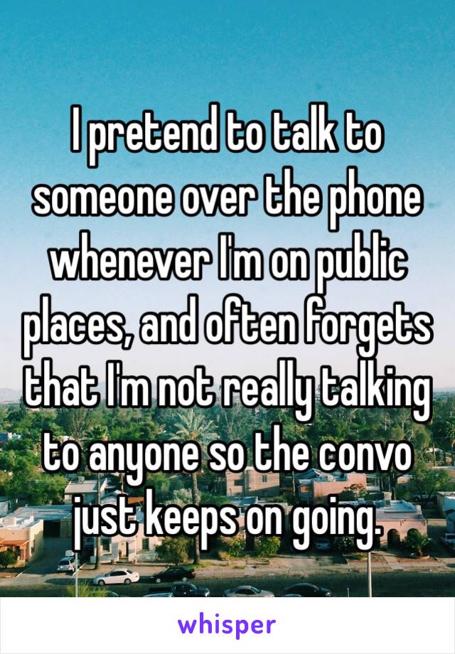 I pretend to talk to someone over the phone whenever I'm on public places, and often forgets that I'm not really talking to anyone so the convo just keeps on going.