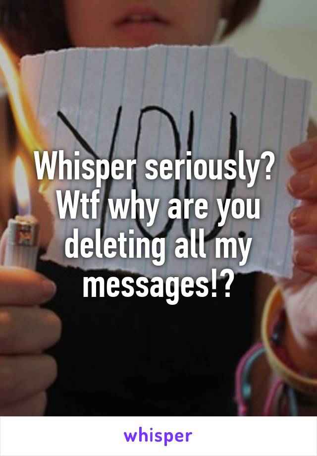 Whisper seriously?  Wtf why are you deleting all my messages!?