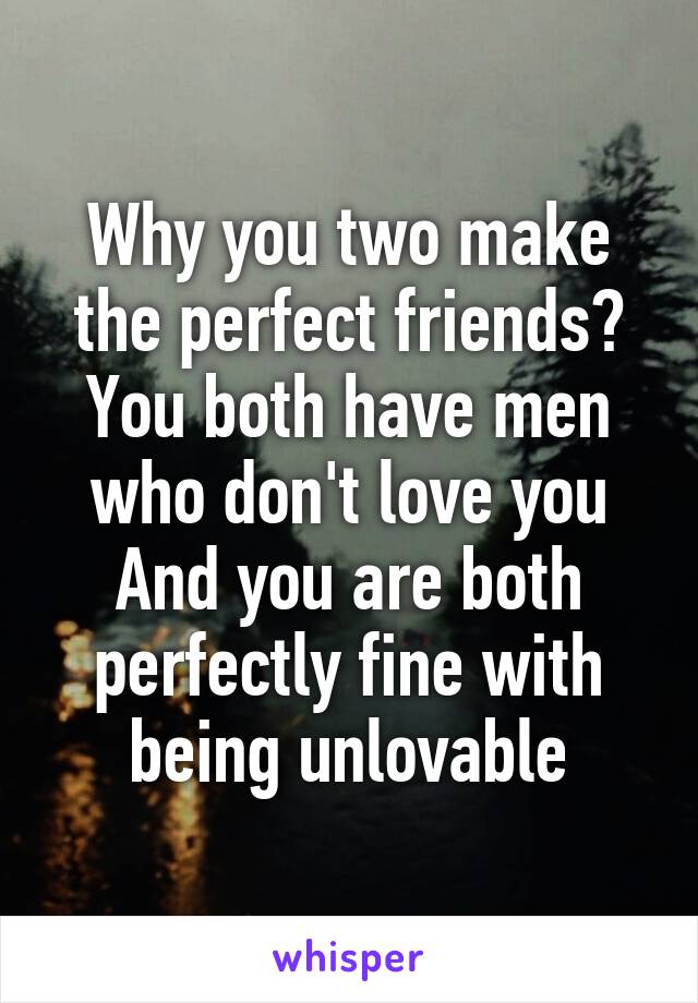 Why you two make the perfect friends?
You both have men who don't love you
And you are both perfectly fine with being unlovable