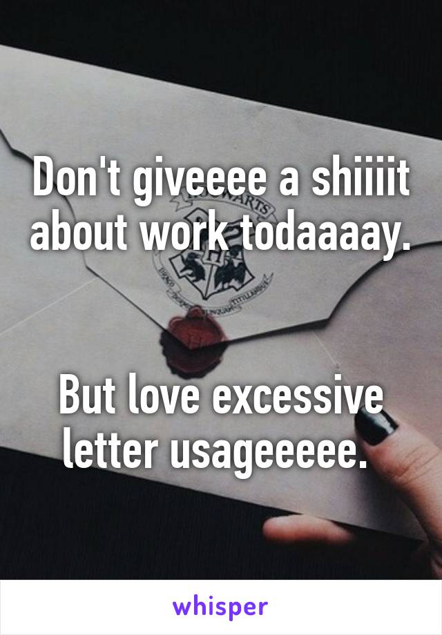 Don't giveeee a shiiiit about work todaaaay. 

But love excessive letter usageeeee. 