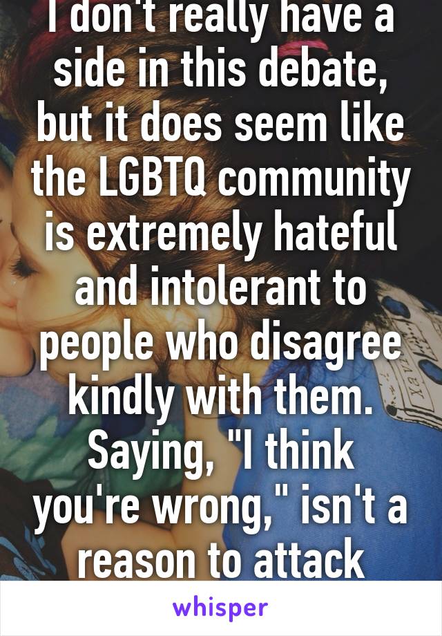 I don't really have a side in this debate, but it does seem like the LGBTQ community is extremely hateful and intolerant to people who disagree kindly with them. Saying, "I think you're wrong," isn't a reason to attack someone.