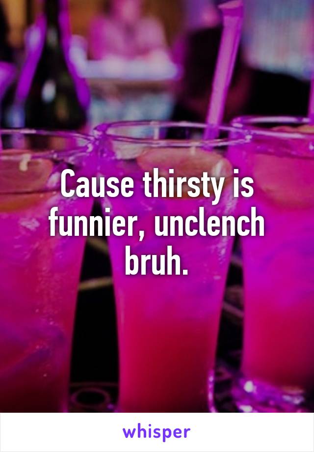 Cause thirsty is funnier, unclench bruh.