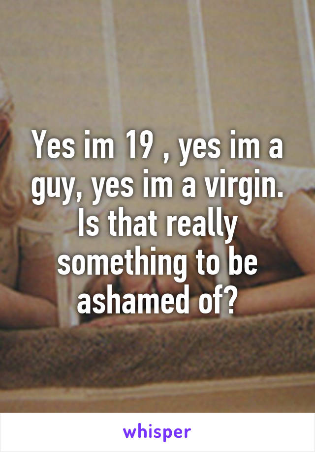 Yes im 19 , yes im a guy, yes im a virgin. Is that really something to be ashamed of?