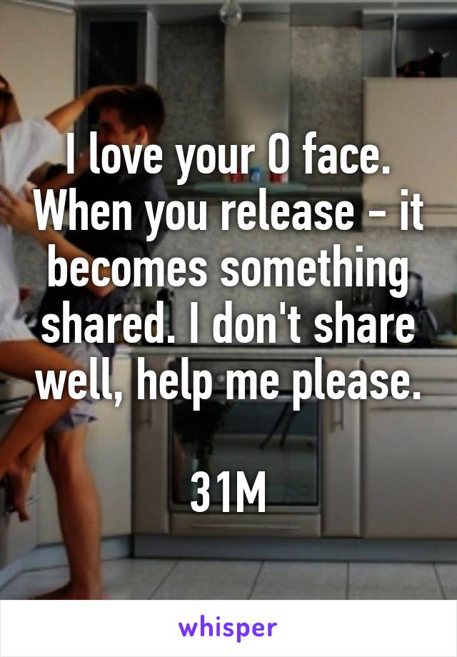 I love your O face. When you release - it becomes something shared. I don't share well, help me please.

31M