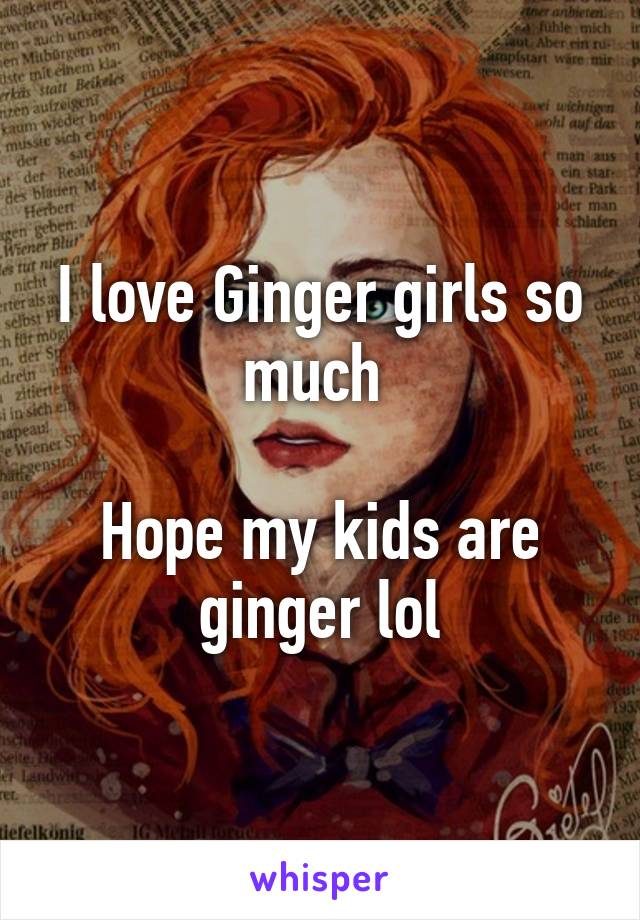 I love Ginger girls so much 

Hope my kids are ginger lol