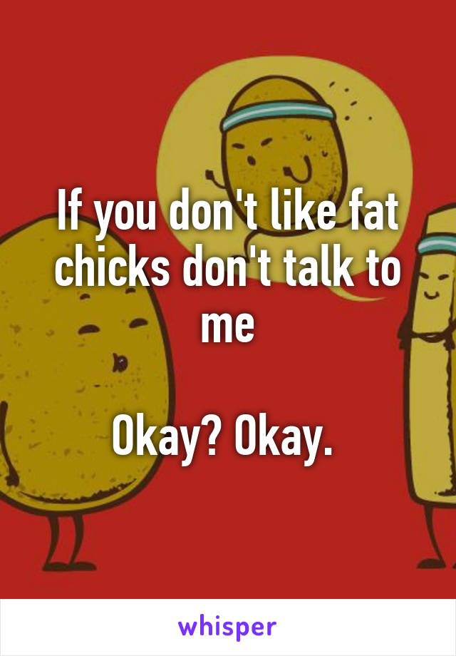 If you don't like fat chicks don't talk to me

Okay? Okay. 