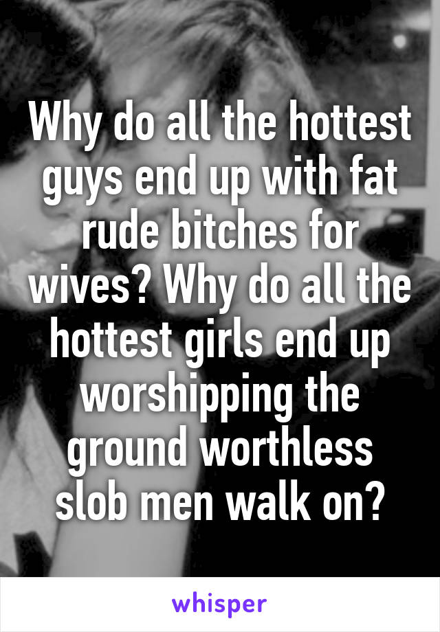 Why do all the hottest guys end up with fat rude bitches for wives? Why do all the hottest girls end up worshipping the ground worthless slob men walk on?