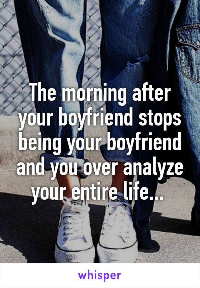 The morning after your boyfriend stops being your boyfriend and you over analyze your entire life... 