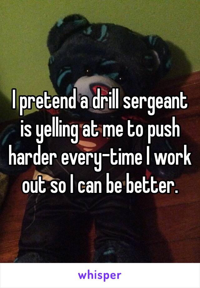 I pretend a drill sergeant is yelling at me to push harder every-time I work out so I can be better.