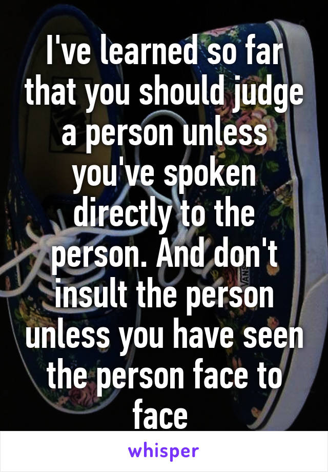 I've learned so far that you should judge a person unless you've spoken directly to the person. And don't insult the person unless you have seen the person face to face 