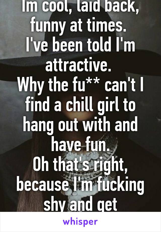 Im cool, laid back, funny at times. 
I've been told I'm attractive. 
Why the fu** can't I find a chill girl to hang out with and have fun.
Oh that's right, because I'm fucking shy and get nervous...