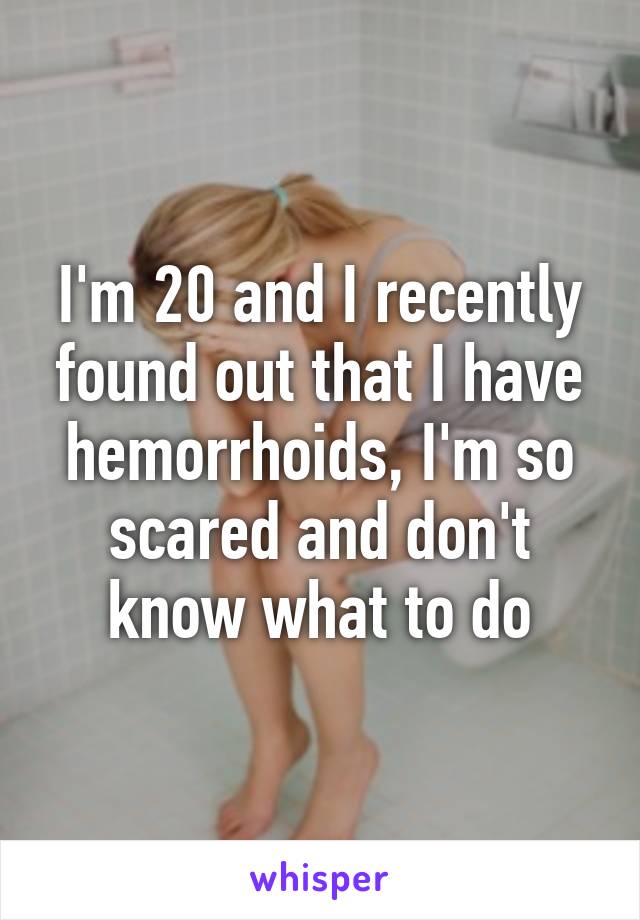 I'm 20 and I recently found out that I have hemorrhoids, I'm so scared and don't know what to do