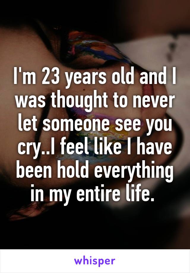 I'm 23 years old and I was thought to never let someone see you cry..I feel like I have been hold everything in my entire life. 