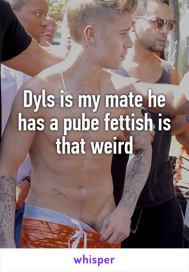 Dyls is my mate he has a pube fettish is that weird
