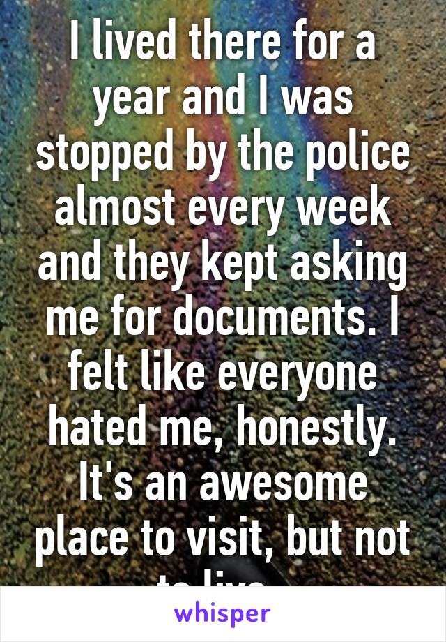 I lived there for a year and I was stopped by the police almost every week and they kept asking me for documents. I felt like everyone hated me, honestly. It's an awesome place to visit, but not to live. 