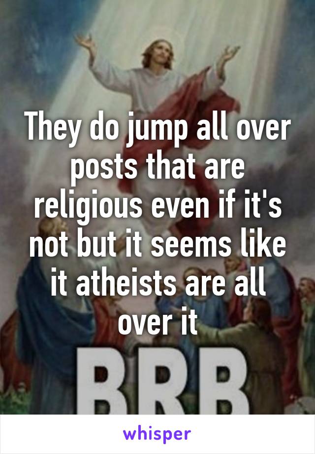 They do jump all over posts that are religious even if it's not but it seems like it atheists are all over it